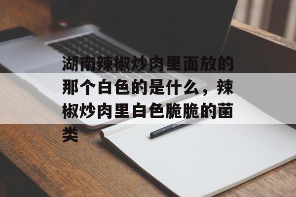 湖南辣椒炒肉里面放的那个白色的是什么，辣椒炒肉里白色脆脆的菌类-第1张图片-