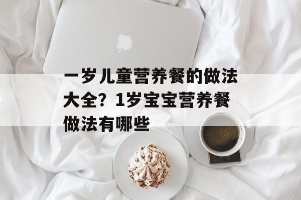 一岁儿童营养餐的做法大全？1岁宝宝营养餐做法有哪些-第1张图片-