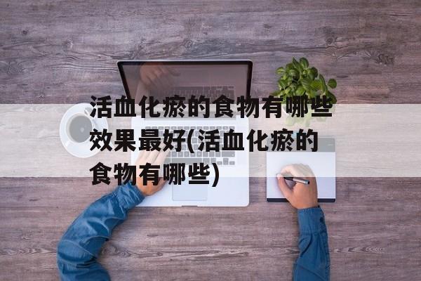 活血化瘀的食物有哪些效果最好(活血化瘀的食物有哪些)-第1张图片-