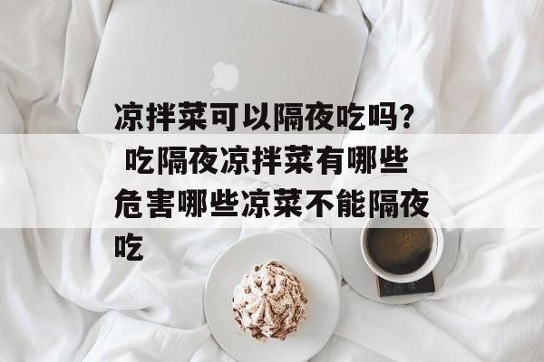 凉拌菜可以隔夜吃吗？ 吃隔夜凉拌菜有哪些危害哪些凉菜不能隔夜吃-第1张图片-