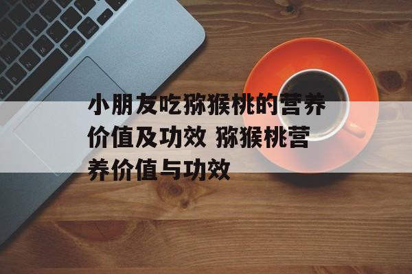 小朋友吃猕猴桃的营养价值及功效 猕猴桃营养价值与功效-第1张图片-