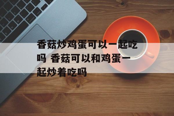 香菇炒鸡蛋可以一起吃吗 香菇可以和鸡蛋一起炒着吃吗-第1张图片-