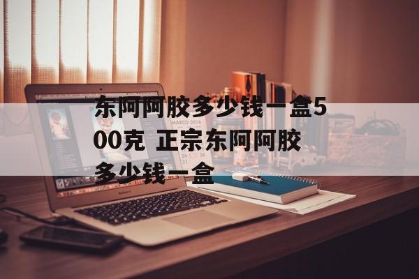 东阿阿胶多少钱一盒500克 正宗东阿阿胶多少钱一盒-第1张图片-