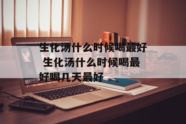 生化汤什么时候喝最好 生化汤什么时候喝最好喝几天最好-第1张图片-