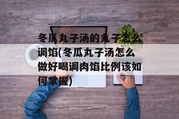 冬瓜丸子汤的丸子怎么调馅(冬瓜丸子汤怎么做好喝调肉馅比例该如何掌握)-第1张图片-