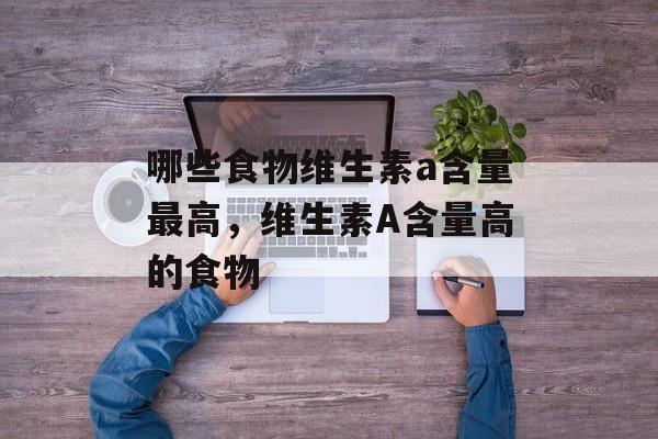 哪些食物维生素a含量最高，维生素A含量高的食物-第1张图片-