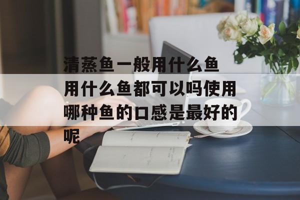 清蒸鱼一般用什么鱼 用什么鱼都可以吗使用哪种鱼的口感是最好的呢-第1张图片-