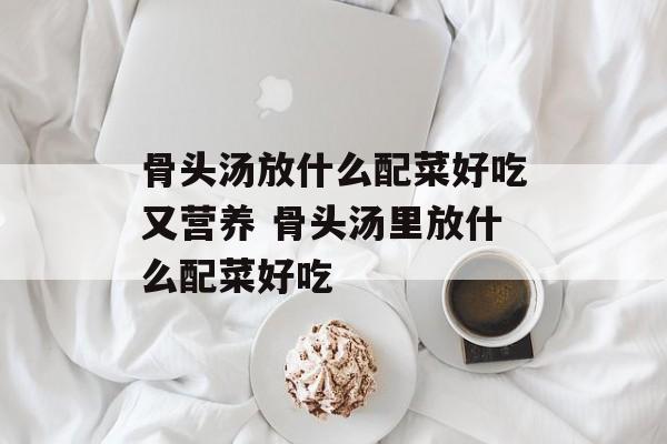 骨头汤放什么配菜好吃又营养 骨头汤里放什么配菜好吃-第1张图片-