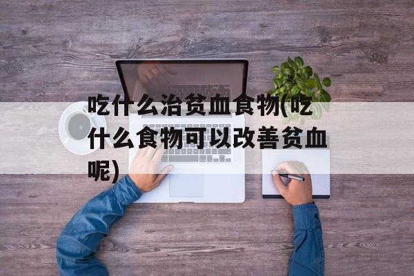 吃什么治贫血食物(吃什么食物可以改善贫血呢)-第1张图片-