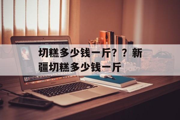 切糕多少钱一斤？？新疆切糕多少钱一斤-第1张图片-