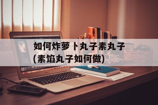 如何炸萝卜丸子素丸子(素馅丸子如何做)-第1张图片-