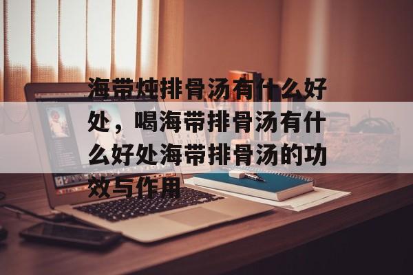 海带炖排骨汤有什么好处，喝海带排骨汤有什么好处海带排骨汤的功效与作用-第1张图片-
