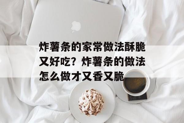 炸薯条的家常做法酥脆又好吃？炸薯条的做法怎么做才又香又脆-第1张图片-