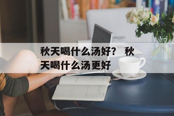 秋天喝什么汤好？ 秋天喝什么汤更好-第1张图片-