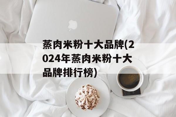 蒸肉米粉十大品牌(2024年蒸肉米粉十大品牌排行榜)-第1张图片-