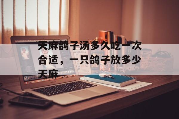 天麻鸽子汤多久吃一次合适，一只鸽子放多少天麻-第1张图片-