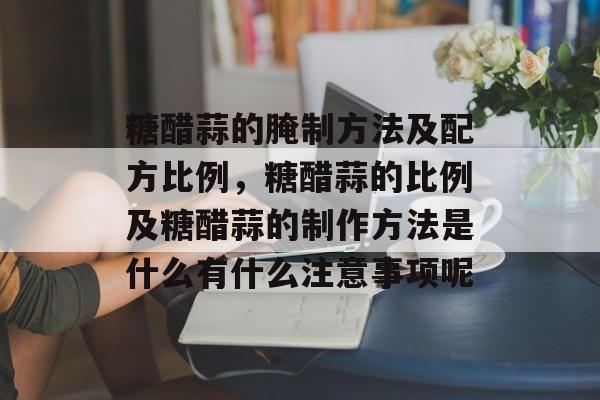 糖醋蒜的腌制方法及配方比例，糖醋蒜的比例及糖醋蒜的制作方法是什么有什么注意事项呢-第1张图片-