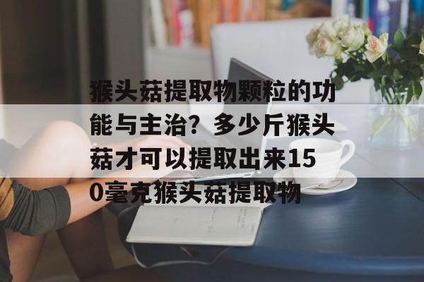 猴头菇提取物颗粒的功能与主治？多少斤猴头菇才可以提取出来150毫克猴头菇提取物-第1张图片-