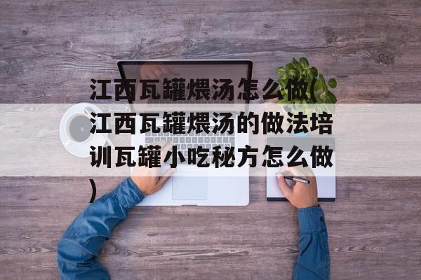 江西瓦罐煨汤怎么做(江西瓦罐煨汤的做法培训瓦罐小吃秘方怎么做)-第1张图片-