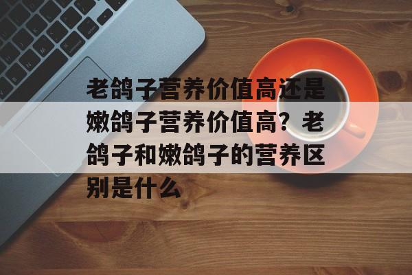 老鸽子营养价值高还是嫩鸽子营养价值高？老鸽子和嫩鸽子的营养区别是什么-第1张图片-
