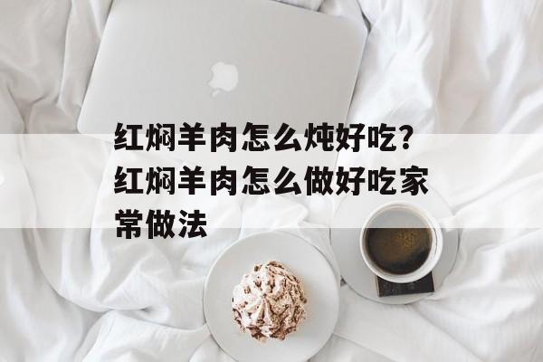 红焖羊肉怎么炖好吃？红焖羊肉怎么做好吃家常做法-第1张图片-