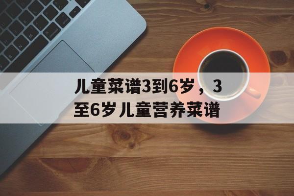 儿童菜谱3到6岁，3至6岁儿童营养菜谱-第1张图片-