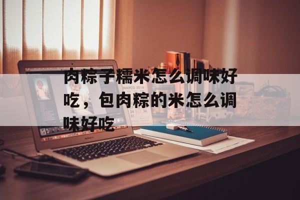 肉粽子糯米怎么调味好吃，包肉粽的米怎么调味好吃-第1张图片-
