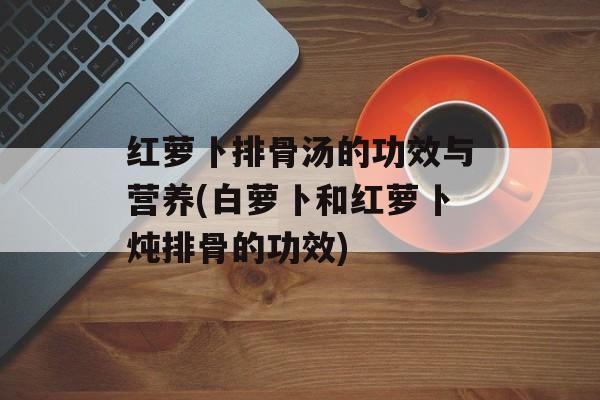 红萝卜排骨汤的功效与营养(白萝卜和红萝卜炖排骨的功效)-第1张图片-