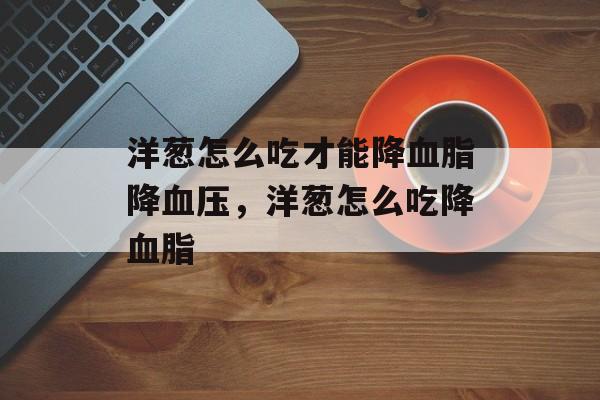 洋葱怎么吃才能降血脂降血压，洋葱怎么吃降血脂-第1张图片-