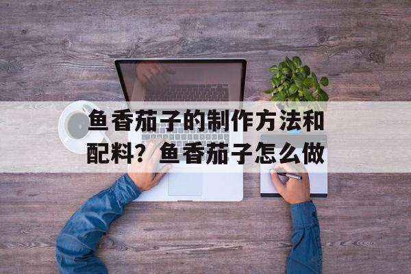 鱼香茄子的制作方法和配料？鱼香茄子怎么做-第1张图片-