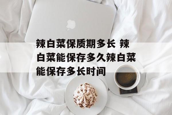 辣白菜保质期多长 辣白菜能保存多久辣白菜能保存多长时间-第1张图片-