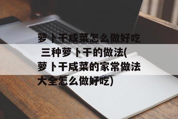 萝卜干咸菜怎么做好吃 三种萝卜干的做法(萝卜干咸菜的家常做法大全怎么做好吃)-第1张图片-