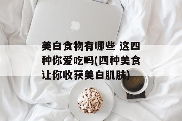 美白食物有哪些 这四种你爱吃吗(四种美食让你收获美白肌肤)-第1张图片-