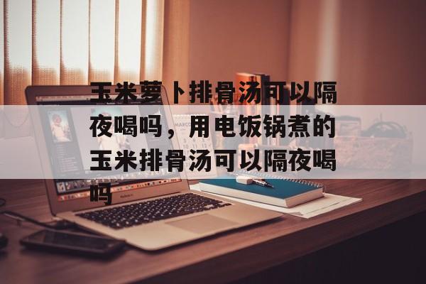 玉米萝卜排骨汤可以隔夜喝吗，用电饭锅煮的玉米排骨汤可以隔夜喝吗-第1张图片-