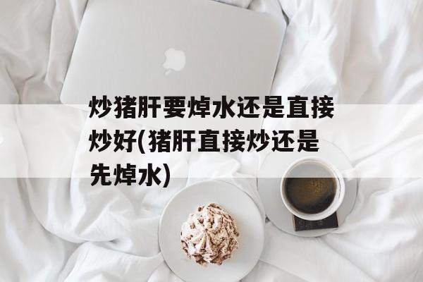 炒猪肝要焯水还是直接炒好(猪肝直接炒还是先焯水)-第1张图片-