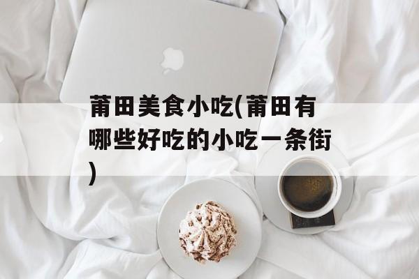 莆田美食小吃(莆田有哪些好吃的小吃一条街)-第1张图片-