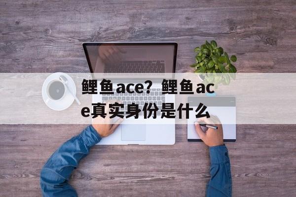 鲤鱼ace？鲤鱼ace真实身份是什么-第1张图片-