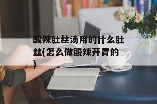 酸辣肚丝汤用的什么肚丝(怎么做酸辣开胃的)-第1张图片-