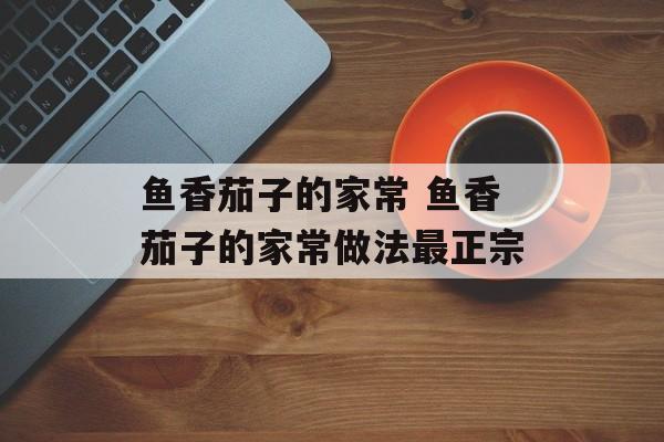 鱼香茄子的家常 鱼香茄子的家常做法最正宗-第1张图片-