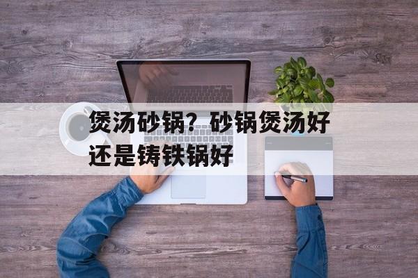 煲汤砂锅？砂锅煲汤好还是铸铁锅好-第1张图片-