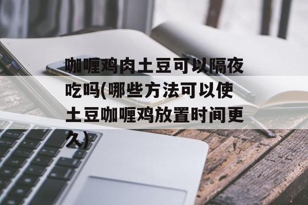 咖喱鸡肉土豆可以隔夜吃吗(哪些方法可以使土豆咖喱鸡放置时间更久)-第1张图片-