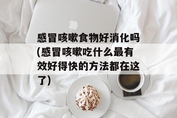 感冒咳嗽食物好消化吗(感冒咳嗽吃什么最有效好得快的方法都在这了)-第1张图片-