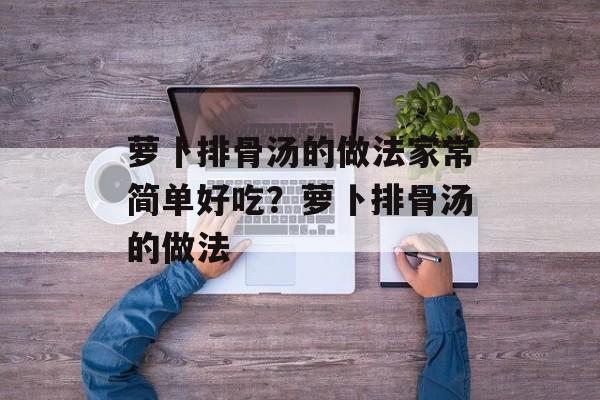 萝卜排骨汤的做法家常简单好吃？萝卜排骨汤的做法-第1张图片-