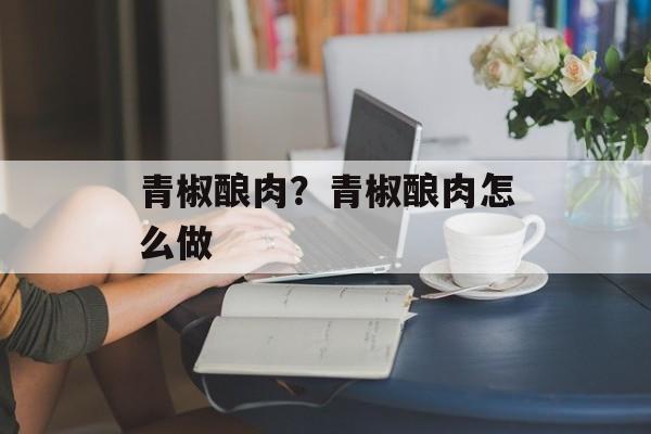 青椒酿肉？青椒酿肉怎么做-第1张图片-