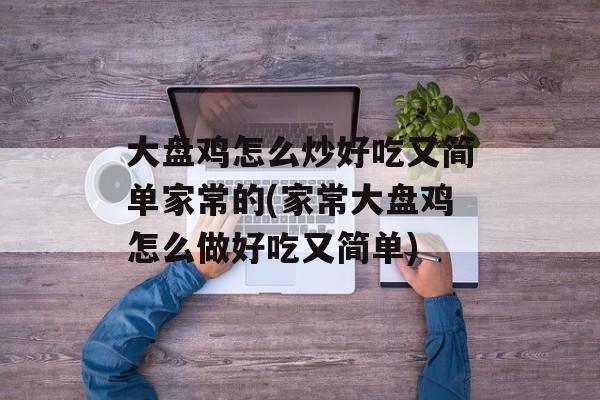 大盘鸡怎么炒好吃又简单家常的(家常大盘鸡怎么做好吃又简单)-第1张图片-