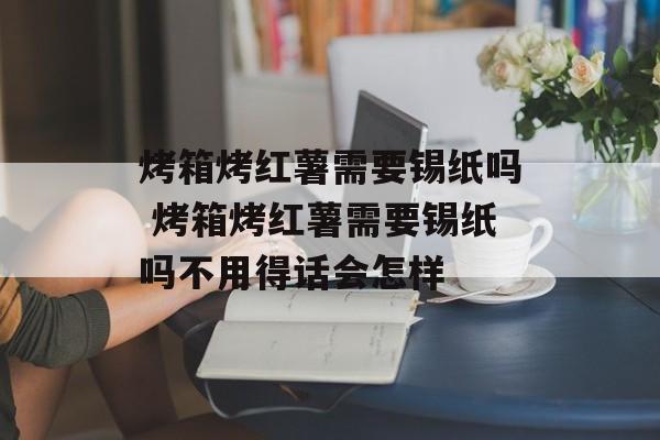 烤箱烤红薯需要锡纸吗 烤箱烤红薯需要锡纸吗不用得话会怎样-第1张图片-