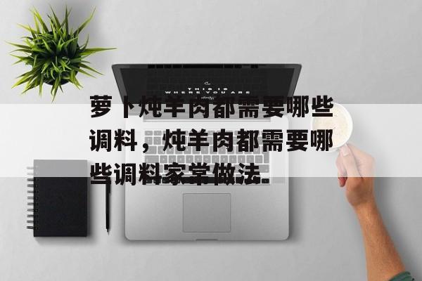 萝卜炖羊肉都需要哪些调料，炖羊肉都需要哪些调料家常做法-第1张图片-