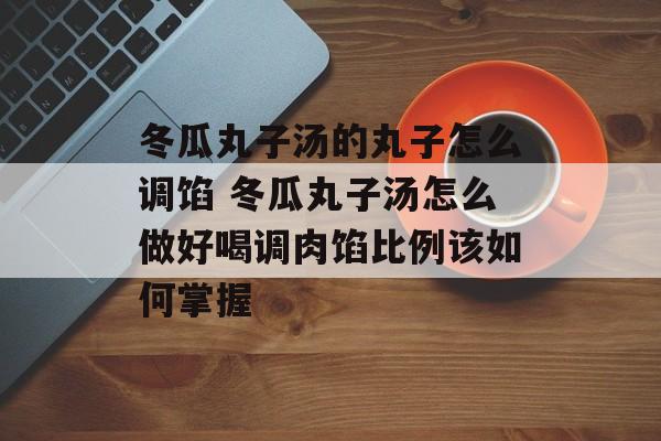冬瓜丸子汤的丸子怎么调馅 冬瓜丸子汤怎么做好喝调肉馅比例该如何掌握-第1张图片-