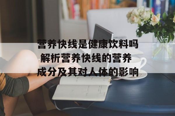 营养快线是健康饮料吗 解析营养快线的营养成分及其对人体的影响-第1张图片-