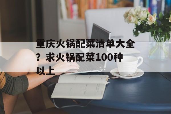 重庆火锅配菜清单大全？求火锅配菜100种以上-第1张图片-